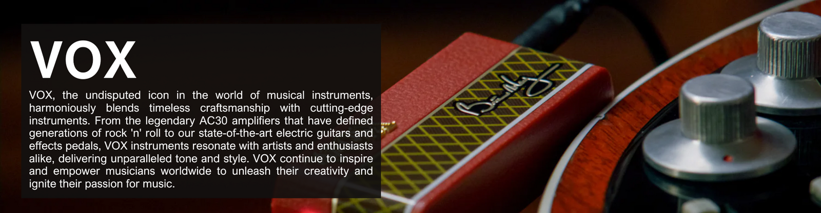 VOX, the undisputed icon in the world of musical instruments, harmoniously blends timeless craftsmanship with cutting-edge instruments. From the legendary AC30 amplifiers that have defined generations of rock 'n' roll to our state-of-the-art electric guitars and effects pedals, VOX instruments resonate with artists and enthusiasts alike, delivering unparalleled tone and style. VOX continue to inspire and empower musicians worldwide to unleash their creativity and ignite their passion for music.